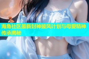 海角社区最新封神披风计划与母爱精神传承揭秘