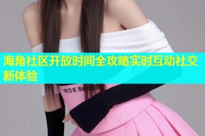 海角社区开放时间全攻略实时互动社交新体验