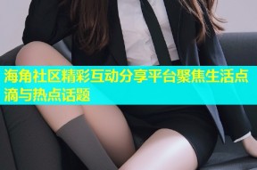海角社区精彩互动分享平台聚焦生活点滴与热点话题