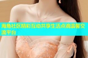 海角社区精彩互动共享生活点滴温馨交流平台