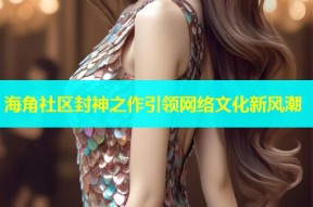 海角社区封神之作引领网络文化新风潮