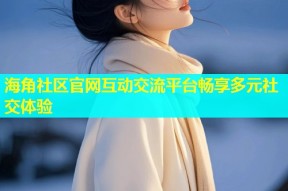 海角社区官网互动交流平台畅享多元社交体验