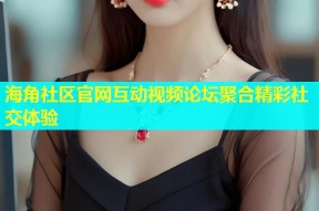 海角社区官网互动视频论坛聚合精彩社交体验
