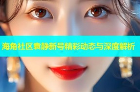 海角社区袁静新号精彩动态与深度解析