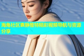 海角社区袁静推特精彩视频导航与资源分享