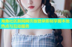海角社区新闻网页版登录即刻掌握本地热点与互动服务