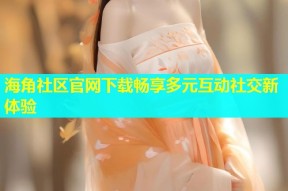 海角社区官网下载畅享多元互动社交新体验