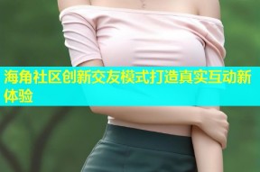 海角社区创新交友模式打造真实互动新体验