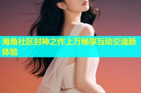 海角社区封神之作上万畅享互动交流新体验