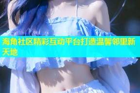 海角社区精彩互动平台打造温馨邻里新天地