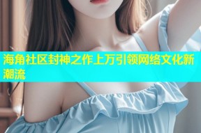 海角社区封神之作上万引领网络文化新潮流