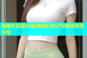 海角社区旅行板块精彩游记与独特风景分享