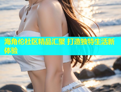 海角伦社区精品汇聚 打造独特生活新体验  第1张