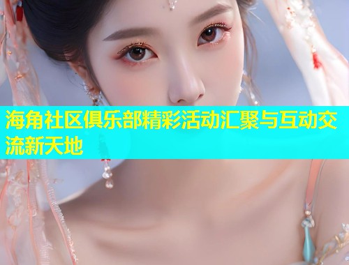 海角社区俱乐部精彩活动汇聚与互动交流新天地  第1张