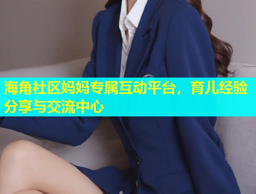 海角社区妈妈专属互动平台，育儿经验分享与交流中心  第1张