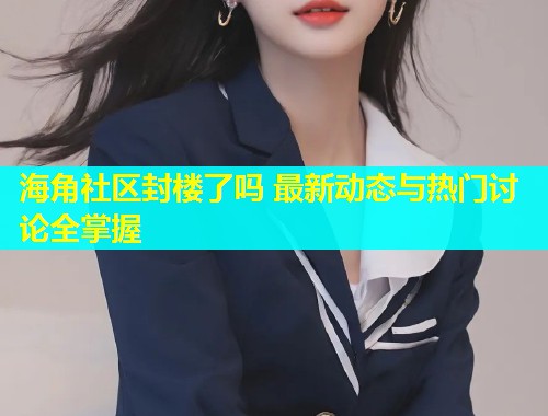 海角社区封楼了吗 最新动态与热门讨论全掌握  第1张