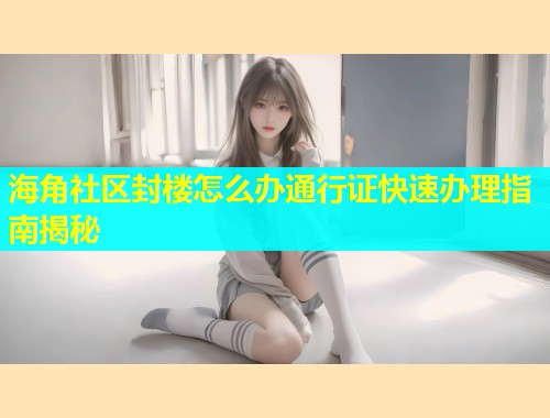 海角社区封楼怎么办通行证快速办理指南揭秘  第1张