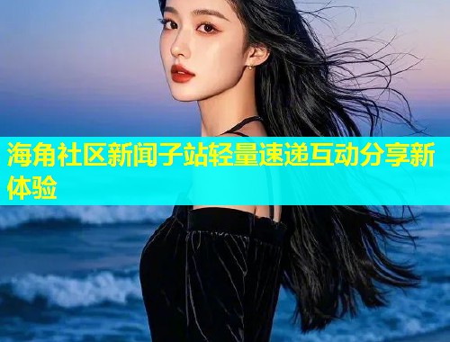 海角社区新闻子站轻量速递互动分享新体验  第1张