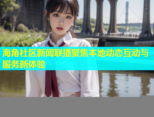海角社区新闻联播聚焦本地动态互动与服务新体验  第1张