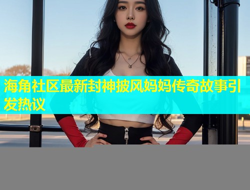 海角社区最新封神披风妈妈传奇故事引发热议  第2张