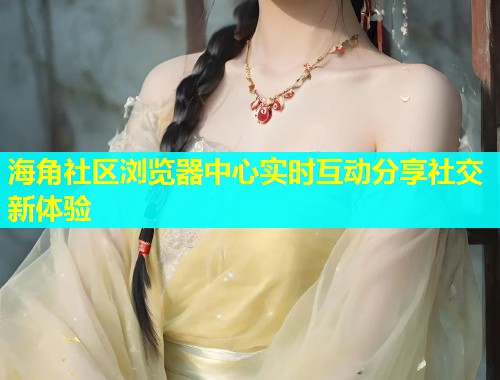 海角社区浏览器中心实时互动分享社交新体验  第1张
