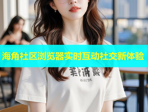 海角社区浏览器实时互动社交新体验  第2张