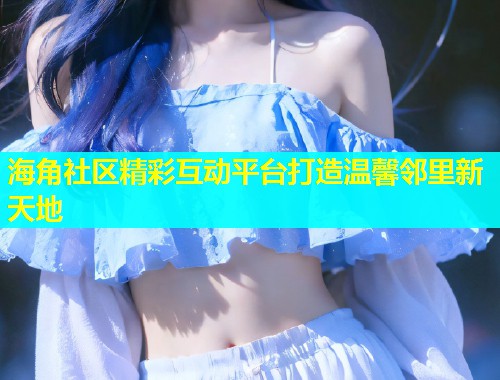 海角社区精彩互动平台打造温馨邻里新天地  第1张