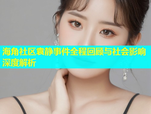 海角社区袁静事件全程回顾与社会影响深度解析  第1张