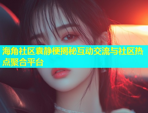 海角社区袁静梗揭秘互动交流与社区热点聚合平台  第1张