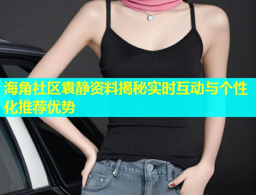 海角社区袁静资料揭秘实时互动与个性化推荐优势  第1张