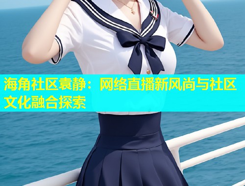 海角社区袁静：网络直播新风尚与社区文化融合探索  第1张
