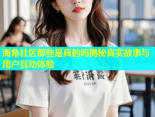 海角社区那些是真的吗揭秘真实故事与用户互动体验  第1张