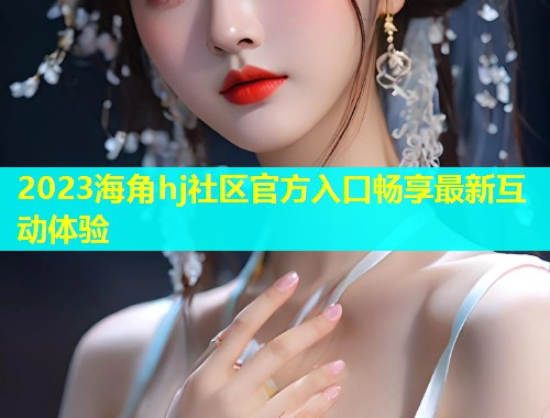 2023海角hj社区官方入口畅享最新互动体验  第1张